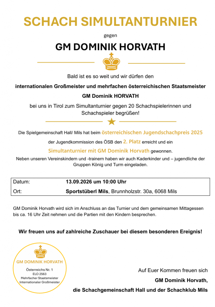 SCHACH SIMULTANTURNIER gegen GM DOMINIK HORVATH Bald ist es so weit und wir dürfen den internationalen Großmeister und mehrfachen österreichischen Staatsmeister GM Dominik HORVATH bei uns in Tirol zum Simultanturnier gegen 20 Schachspielerinnen und Schachspieler begrüßen! Die Spielgemeinschaft Hall/ Mils hat beim österreichischen Jugendschachpreis 2025 der Jugendkommission des ÖSB den 2. Platz erreicht und ein Simultanturnier mit GM Dominik Horvath gewonnen. Neben unseren Vereinskindern und -trainern haben wir auch Kaderkinder und – jugendliche der Gruppen König und Turm eingeladen. Datum: 13.09.2026 um 10:00 Uhr Ort: Sportstüberl Mils, Brunnholzstr. 30a, 6068 Mils GM Dominik Horvath wird sich im Anschluss an das Turnier und dem gemeinsamen Mittagessen bis ca. 16 Uhr Zeit nehmen und die Partien mit den Kindern besprechen. Wir freuen uns auf zahlreiche Zuschauer bei diesem besonderen Ereignis! Auf Euer Kommen freuen sich GM Dominik Horvath, die Schachgemeinschaft Hall und der Schachklub Mils